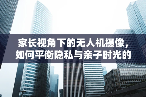 家长视角下的无人机摄像，如何平衡隐私与亲子时光的记录？