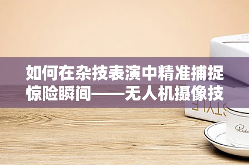 如何在杂技表演中精准捕捉惊险瞬间——无人机摄像技术的挑战与应对