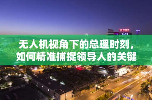 无人机视角下的总理时刻，如何精准捕捉领导人的关键瞬间？