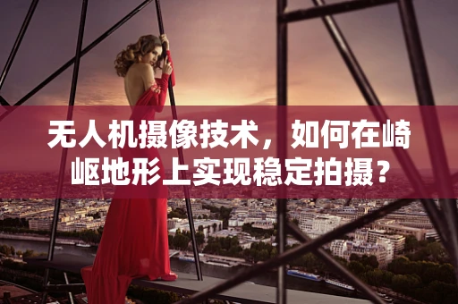 无人机摄像技术，如何在崎岖地形上实现稳定拍摄？