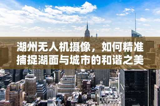 湖州无人机摄像，如何精准捕捉湖面与城市的和谐之美？