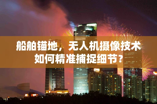 船舶锚地，无人机摄像技术如何精准捕捉细节？
