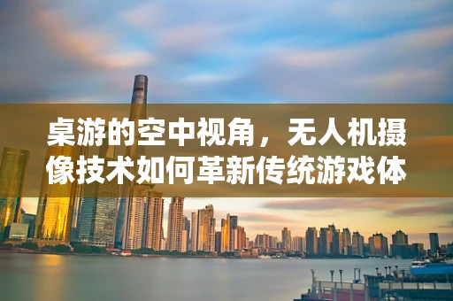 桌游的空中视角，无人机摄像技术如何革新传统游戏体验？
