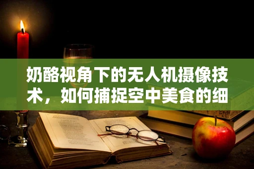 奶酪视角下的无人机摄像技术，如何捕捉空中美食的细腻质感？