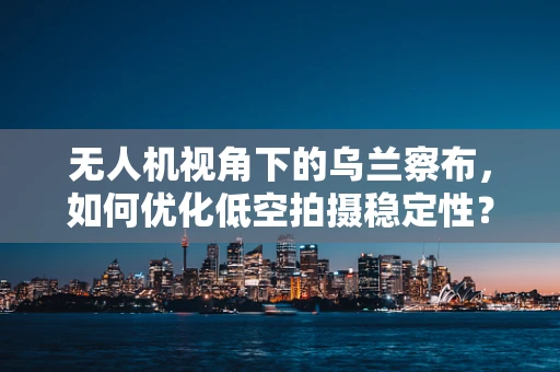 无人机视角下的乌兰察布，如何优化低空拍摄稳定性？