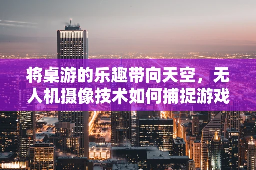 将桌游的乐趣带向天空，无人机摄像技术如何捕捉游戏瞬间？