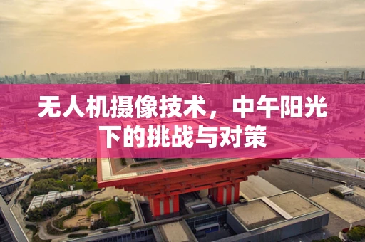 无人机摄像技术，中午阳光下的挑战与对策
