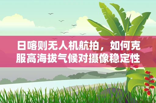 日喀则无人机航拍，如何克服高海拔气候对摄像稳定性的影响？
