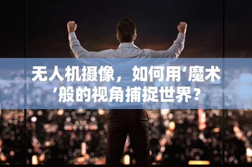 无人机摄像，如何用‘魔术’般的视角捕捉世界？