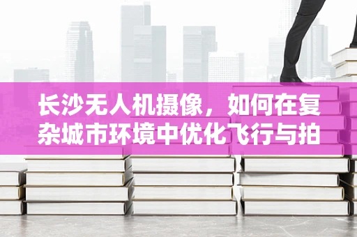 长沙无人机摄像，如何在复杂城市环境中优化飞行与拍摄策略？
