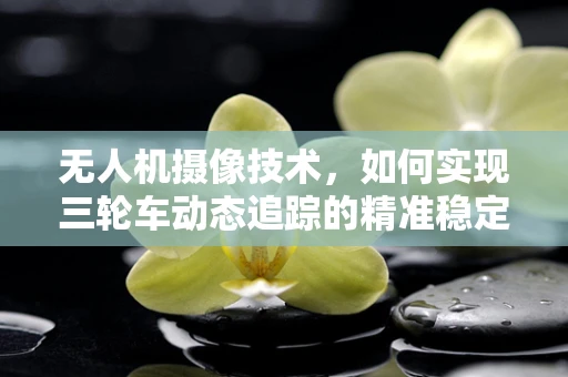 无人机摄像技术，如何实现三轮车动态追踪的精准稳定？