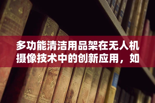多功能清洁用品架在无人机摄像技术中的创新应用，如何提升设备维护效率？