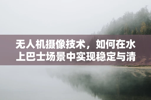 无人机摄像技术，如何在水上巴士场景中实现稳定与清晰的拍摄？