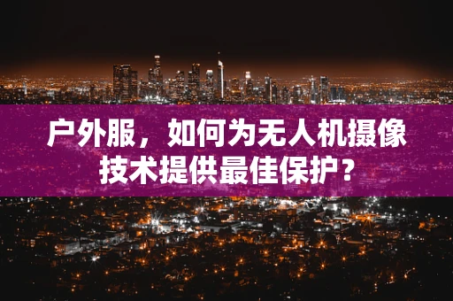 户外服，如何为无人机摄像技术提供最佳保护？