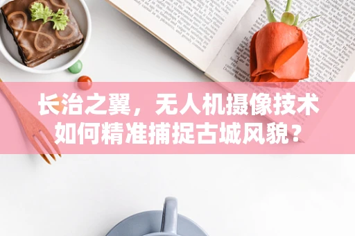 长治之翼，无人机摄像技术如何精准捕捉古城风貌？