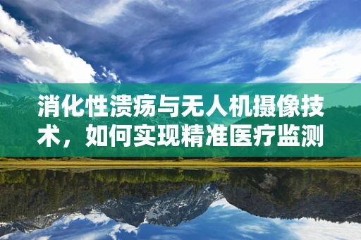 消化性溃疡与无人机摄像技术，如何实现精准医疗监测的跨界融合？