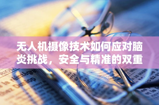 无人机摄像技术如何应对脑炎挑战，安全与精准的双重考验