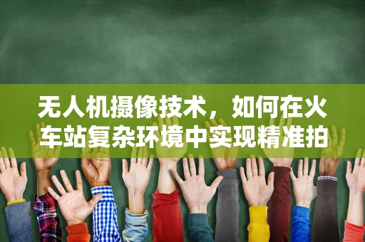 无人机摄像技术，如何在火车站复杂环境中实现精准拍摄？