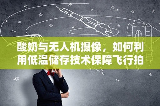 酸奶与无人机摄像，如何利用低温储存技术保障飞行拍摄质量？