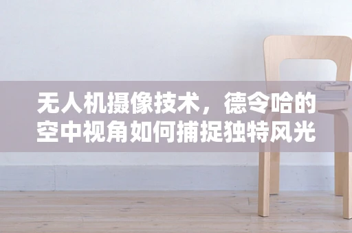 无人机摄像技术，德令哈的空中视角如何捕捉独特风光？
