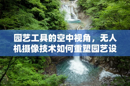园艺工具的空中视角，无人机摄像技术如何重塑园艺设计？