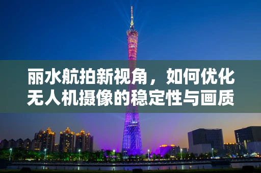 丽水航拍新视角，如何优化无人机摄像的稳定性与画质？