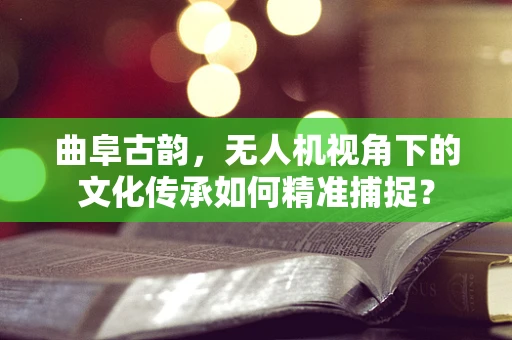 曲阜古韵，无人机视角下的文化传承如何精准捕捉？