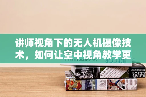 讲师视角下的无人机摄像技术，如何让空中视角教学更生动？