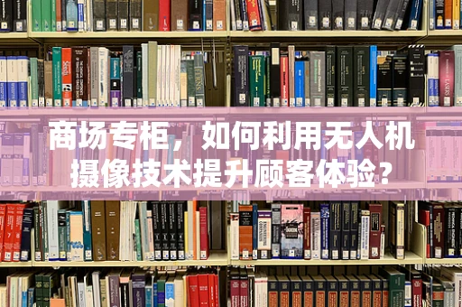 商场专柜，如何利用无人机摄像技术提升顾客体验？