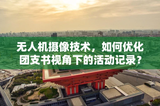 无人机摄像技术，如何优化团支书视角下的活动记录？