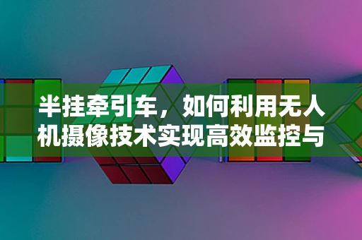 半挂牵引车，如何利用无人机摄像技术实现高效监控与安全保障？