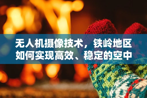 无人机摄像技术，铁岭地区如何实现高效、稳定的空中影像捕捉？