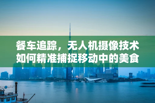 餐车追踪，无人机摄像技术如何精准捕捉移动中的美食？