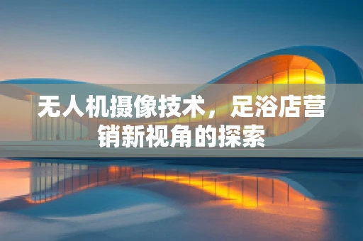 无人机摄像技术，足浴店营销新视角的探索