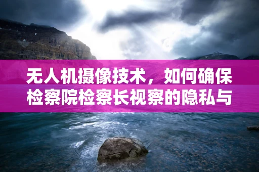 无人机摄像技术，如何确保检察院检察长视察的隐私与安全？