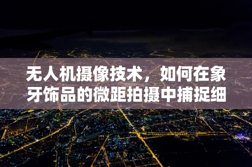 无人机摄像技术，如何在象牙饰品的微距拍摄中捕捉细节之美？