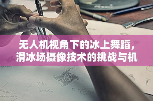 无人机视角下的冰上舞蹈，滑冰场摄像技术的挑战与机遇