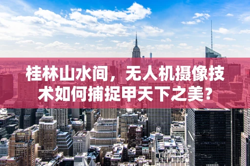 桂林山水间，无人机摄像技术如何捕捉甲天下之美？