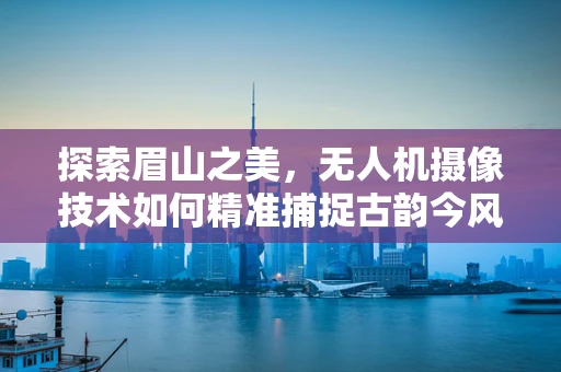 探索眉山之美，无人机摄像技术如何精准捕捉古韵今风？