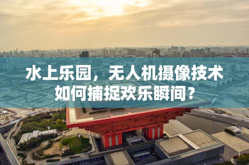 水上乐园，无人机摄像技术如何捕捉欢乐瞬间？