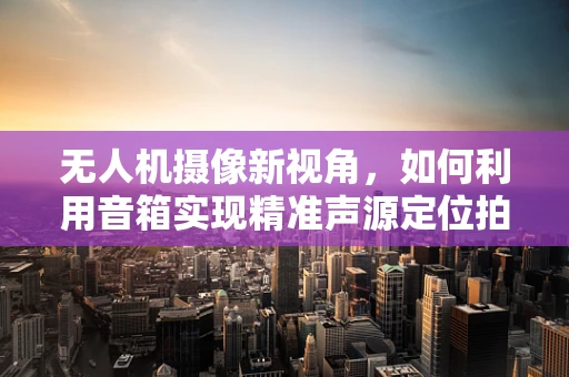 无人机摄像新视角，如何利用音箱实现精准声源定位拍摄？
