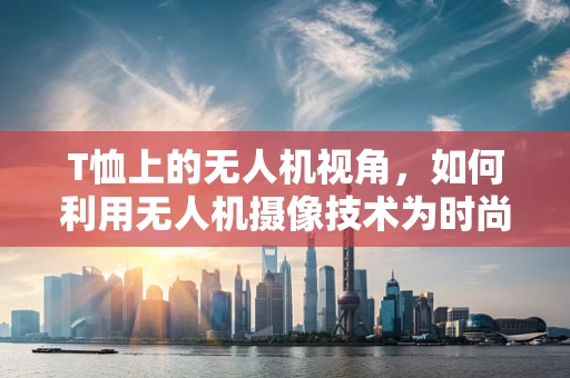 T恤上的无人机视角，如何利用无人机摄像技术为时尚品牌创造独特宣传视角？