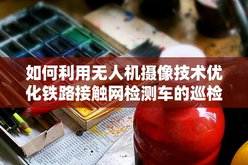 如何利用无人机摄像技术优化铁路接触网检测车的巡检效率？