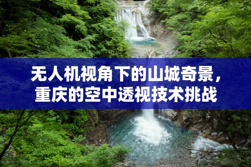 无人机视角下的山城奇景，重庆的空中透视技术挑战