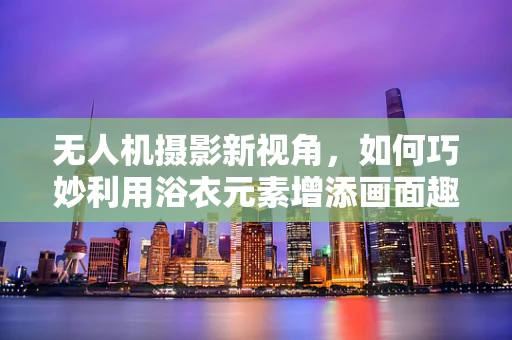 无人机摄影新视角，如何巧妙利用浴衣元素增添画面趣味？