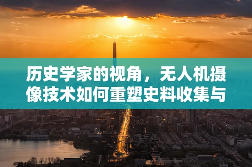 历史学家的视角，无人机摄像技术如何重塑史料收集与解读？