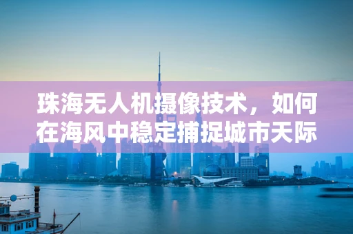 珠海无人机摄像技术，如何在海风中稳定捕捉城市天际线？
