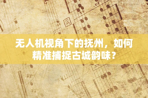 无人机视角下的抚州，如何精准捕捉古城韵味？
