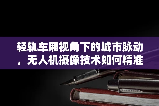 轻轨车厢视角下的城市脉动，无人机摄像技术如何精准捕捉细节？