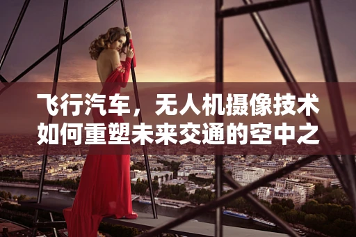 飞行汽车，无人机摄像技术如何重塑未来交通的空中之眼？